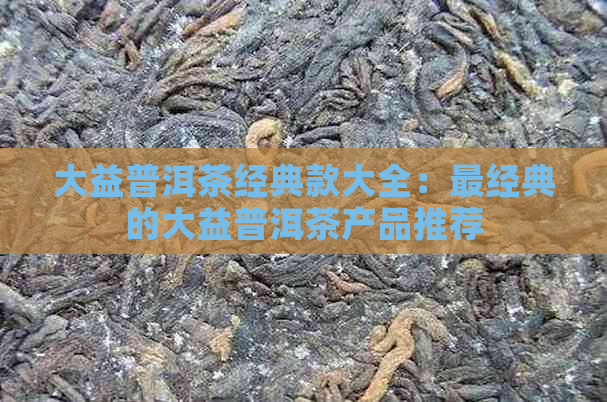 大益普洱茶经典款大全：最经典的大益普洱茶产品推荐