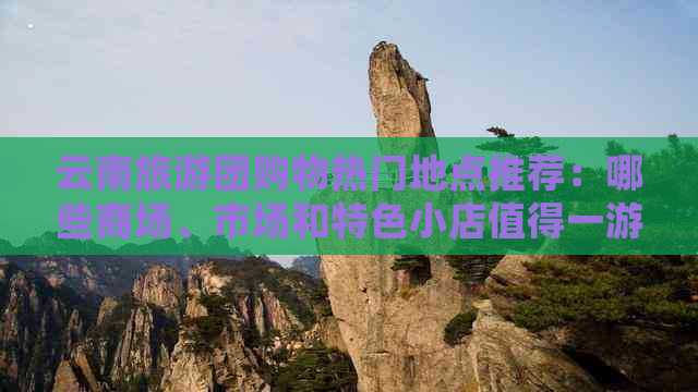 云南旅游团购物热门地点推荐：哪些商场、市场和特色小店值得一游？