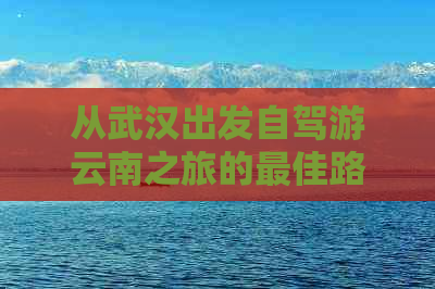 从武汉出发自驾游云南之旅的更佳路线规划与实用贴士