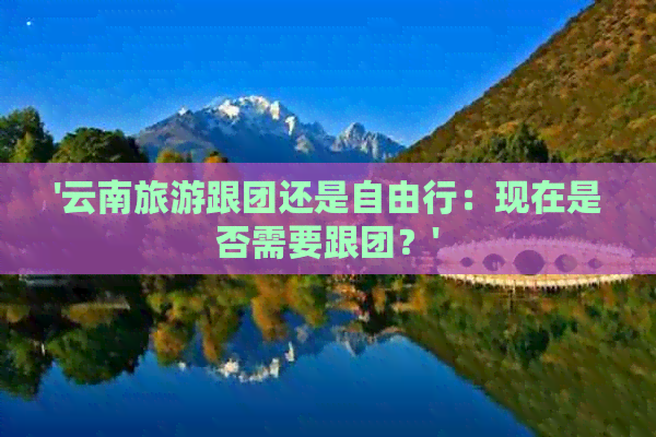 '云南旅游跟团还是自由行：现在是否需要跟团？'