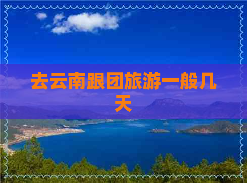 去云南跟团旅游一般几天