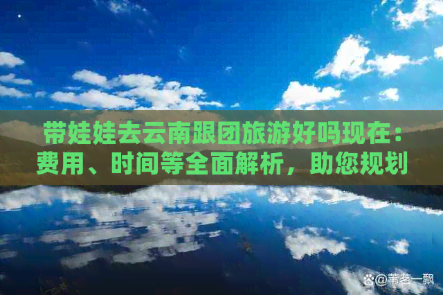 带娃娃去云南跟团旅游好吗现在：费用、时间等全面解析，助您规划完美亲子游