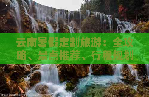 云南暑假定制旅游：全攻略、景点推荐、行程规划一应俱全，让你的旅行更完美