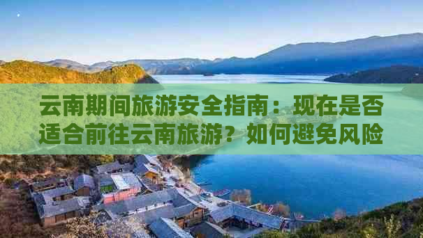 云南期间旅游安全指南：现在是否适合前往云南旅游？如何避免风险？