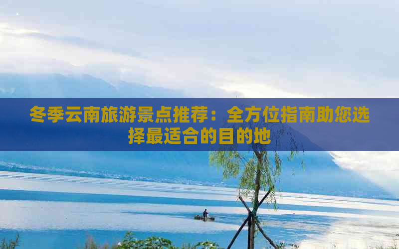 冬季云南旅游景点推荐：全方位指南助您选择最适合的目的地