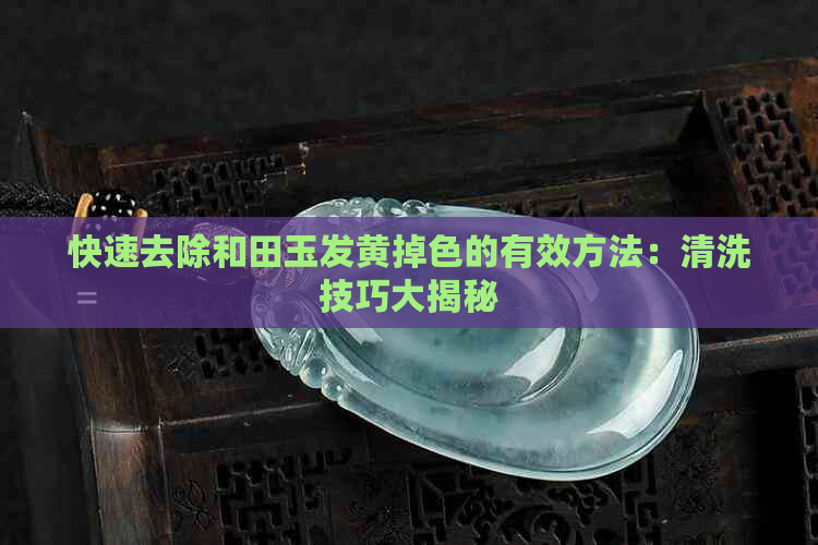 快速去除和田玉发黄掉色的有效方法：清洗技巧大揭秘