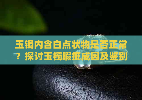 玉镯内含白点状物是否正常？探讨玉镯瑕疵成因及鉴别方法