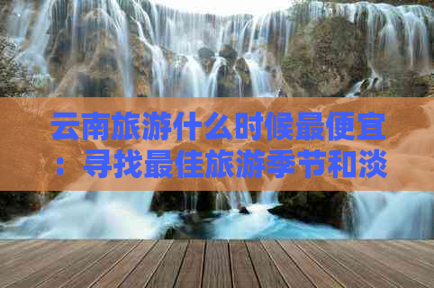 云南旅游什么时候更便宜：寻找更佳旅游季节和淡季，享受更优惠的价格！