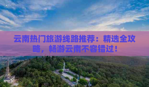 云南热门旅游线路推荐：精选全攻略，畅游云南不容错过！