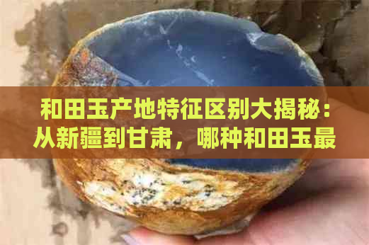 和田玉产地特征区别大揭秘：从新疆到甘肃，哪种和田玉更具价值？