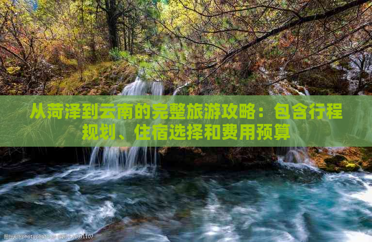 从菏泽到云南的完整旅游攻略：包含行程规划、住宿选择和费用预算