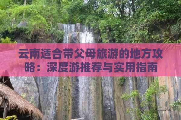 云南适合带父母旅游的地方攻略：深度游推荐与实用指南