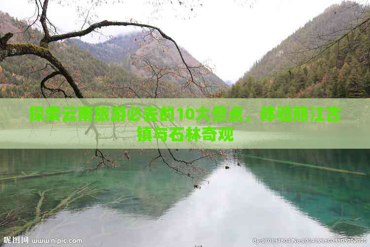 探索云南旅游必去的10大景点，体验丽江古镇与石林奇观