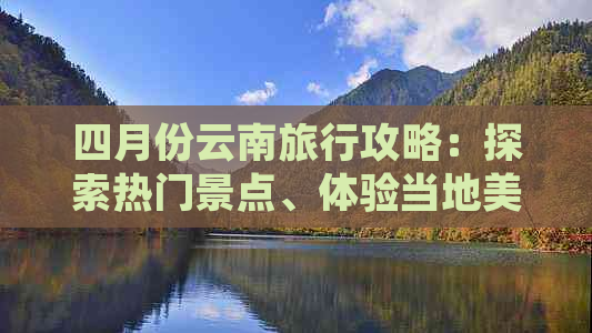 四月份云南旅行攻略：探索热门景点、体验当地美食和活动，让你的旅程更完美