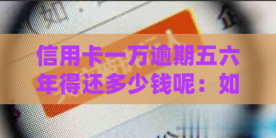 信用卡一万逾期五六年得还多少钱呢：如何计算并解决逾期问题