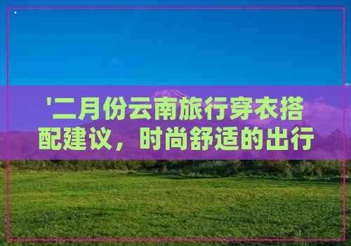 '二月份云南旅行穿衣搭配建议，时尚舒适的出行装备推荐'