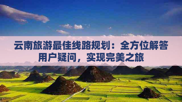 云南旅游更佳线路规划：全方位解答用户疑问，实现完美之旅