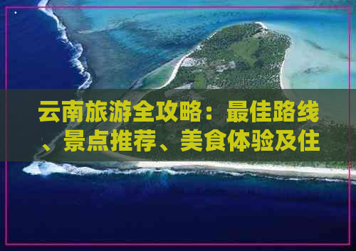 云南旅游全攻略：更佳路线、景点推荐、美食体验及住宿建议一应俱全