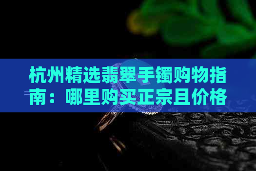 杭州精选翡翠手镯购物指南：哪里购买正宗且价格实惠的玉镯？