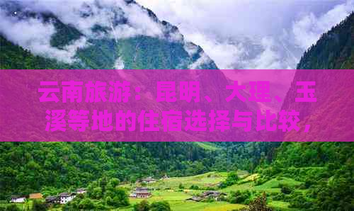 云南旅游：昆明、大理、玉溪等地的住宿选择与比较，探索适宜居住的城市