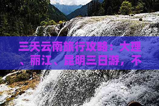 三天云南旅行攻略：大理、丽江、昆明三日游，不容错过的地方和景点推荐