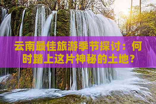 云南更佳旅游季节探讨：何时踏上这片神秘的土地？