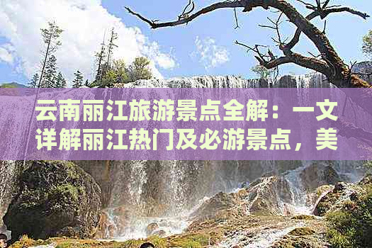 云南丽江旅游景点全解：一文详解丽江热门及必游景点，美食、住宿及出行攻略