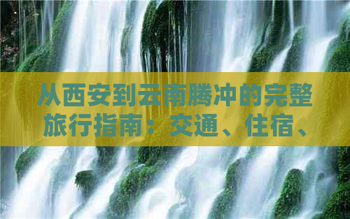 从西安到云南腾冲的完整旅行指南：交通、住宿、景点一应俱全！