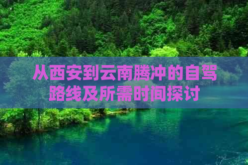 从西安到云南腾冲的自驾路线及所需时间探讨