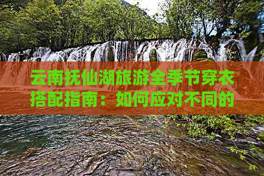 云南抚仙湖旅游全季节穿衣搭配指南：如何应对不同的天气和景色？