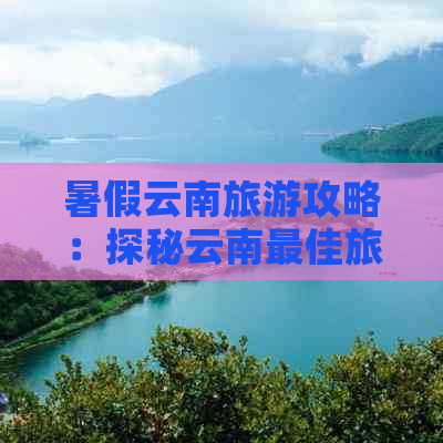 暑假云南旅游攻略：探秘云南更佳旅行目的地及行程安排