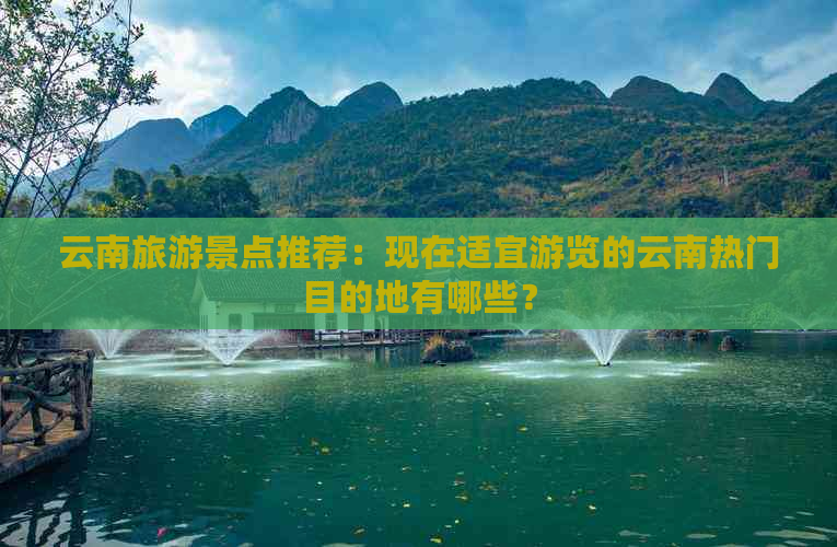 云南旅游景点推荐：现在适宜游览的云南热门目的地有哪些？