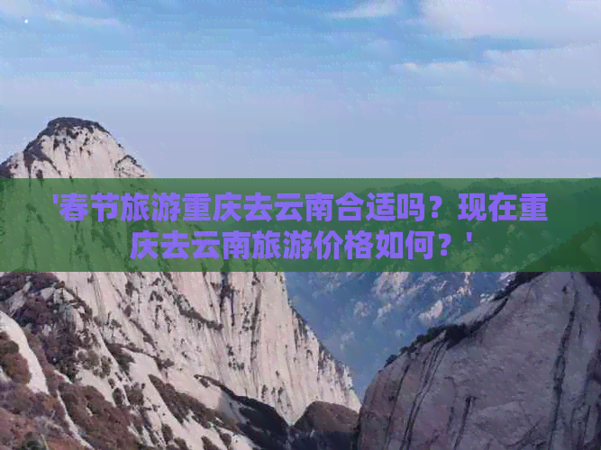 '春节旅游重庆去云南合适吗？现在重庆去云南旅游价格如何？'