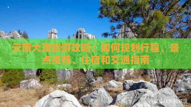 云南大理旅游攻略：如何规划行程、景点推荐、住宿和交通指南