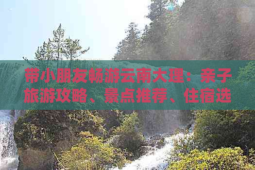 带小朋友畅游云南大理：亲子旅游攻略、景点推荐、住宿选择和交通指南