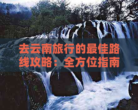 去云南旅行的更佳路线攻略：全方位指南