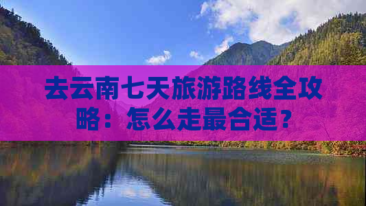 去云南七天旅游路线全攻略：怎么走最合适？