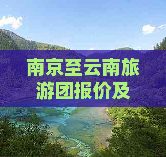 南京至云南旅游团报价及包含项目全面解析，为您的旅行计划提供详细信息