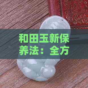 和田玉新保养法：全方位解析清洗、保养与选购技巧，让你的和田玉更持久闪耀