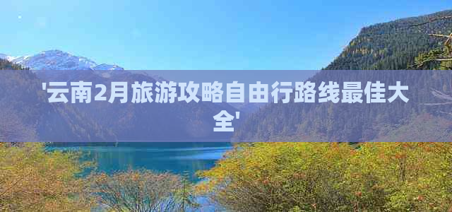 '云南2月旅游攻略自由行路线更佳大全'