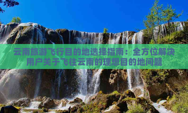 云南旅游飞行目的地选择指南：全方位解决用户关于飞往云南的理想目的地问题