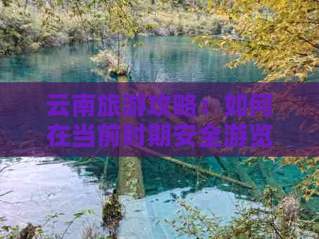 云南旅游攻略：如何在当前时期安全游览，现在去云南游玩是否可行？