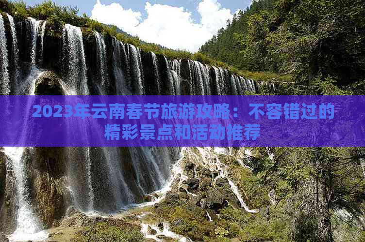 2023年云南春节旅游攻略：不容错过的精彩景点和活动推荐