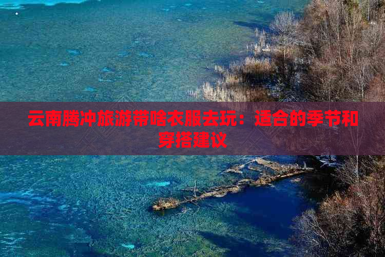 云南腾冲旅游带啥衣服去玩：适合的季节和穿搭建议