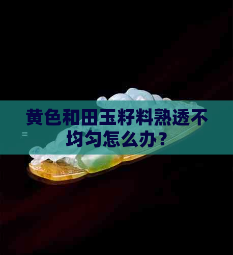 黄色和田玉籽料熟透不均匀怎么办？