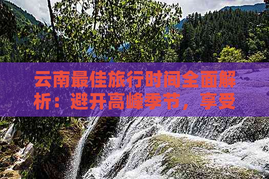 云南更佳旅行时间全面解析：避开高峰季节，享受美景之旅