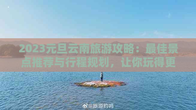 2023元旦云南旅游攻略：更佳景点推荐与行程规划，让你玩得更尽兴！