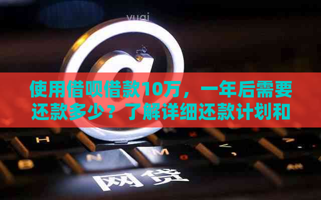 使用借呗借款10万，一年后需要还款多少？了解详细还款计划和费用