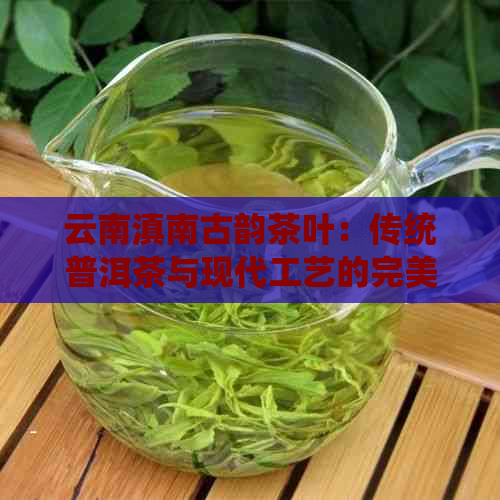 云南滇南古韵茶叶：传统普洱茶与现代工艺的完美融合