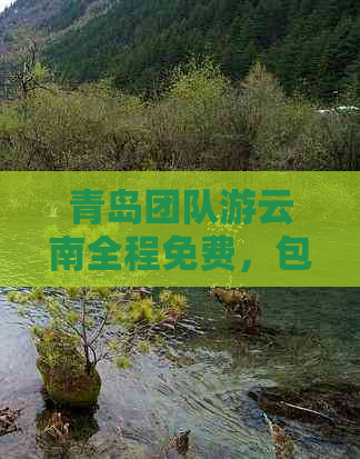 青岛团队游云南全程免费，包含酒店、景点门票及交通，2023最新旅游路线详解